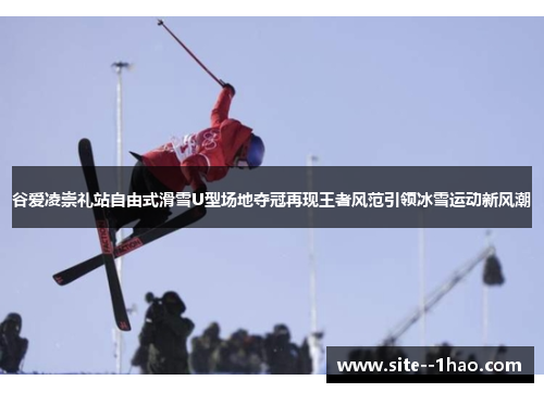 谷爱凌崇礼站自由式滑雪U型场地夺冠再现王者风范引领冰雪运动新风潮
