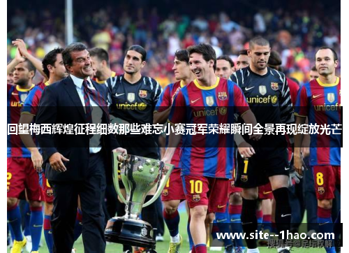 回望梅西辉煌征程细数那些难忘小赛冠军荣耀瞬间全景再现绽放光芒