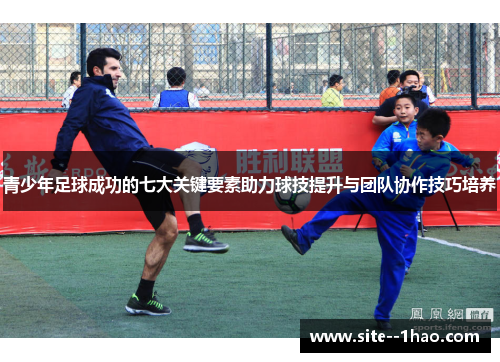 青少年足球成功的七大关键要素助力球技提升与团队协作技巧培养