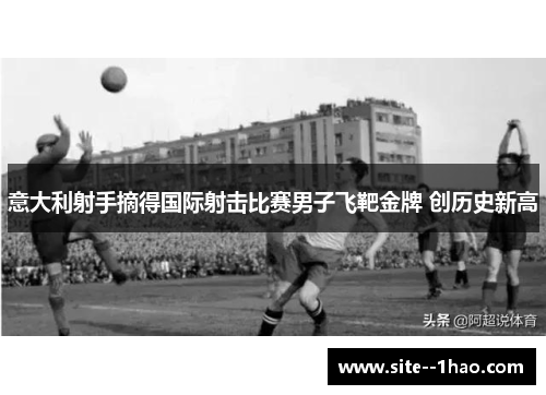 意大利射手摘得国际射击比赛男子飞靶金牌 创历史新高