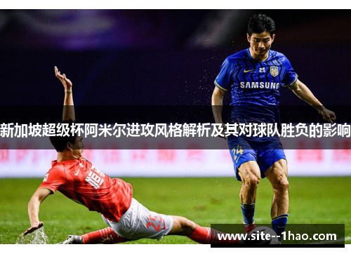 新加坡超级杯阿米尔进攻风格解析及其对球队胜负的影响