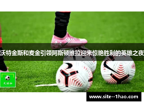 沃特金斯和麦金引领阿斯顿维拉迎来惊艳胜利的英雄之夜