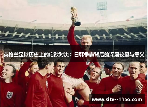 英格兰足球历史上的宿敌对决：日韩争霸背后的深层较量与意义