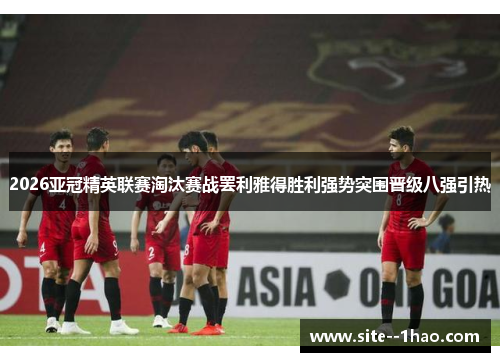 2026亚冠精英联赛淘汰赛战罢利雅得胜利强势突围晋级八强引热
