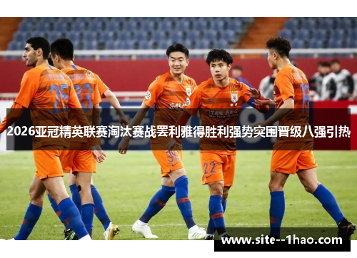2026亚冠精英联赛淘汰赛战罢利雅得胜利强势突围晋级八强引热