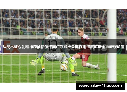 从战术核心到精神领袖恰尔汗奥卢欧联杯关键作用深度解析全面表现价值