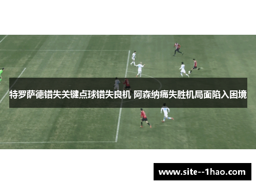 特罗萨德错失关键点球错失良机 阿森纳痛失胜机局面陷入困境